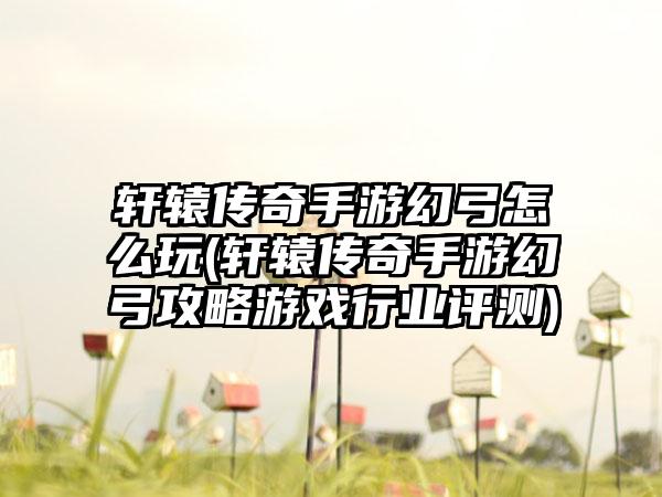 轩辕传奇手游幻弓怎么玩(轩辕传奇手游幻弓攻略游戏行业评测)