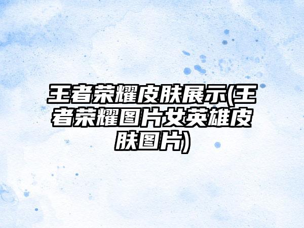 王者荣耀皮肤展示(王者荣耀图片女英雄皮肤图片)