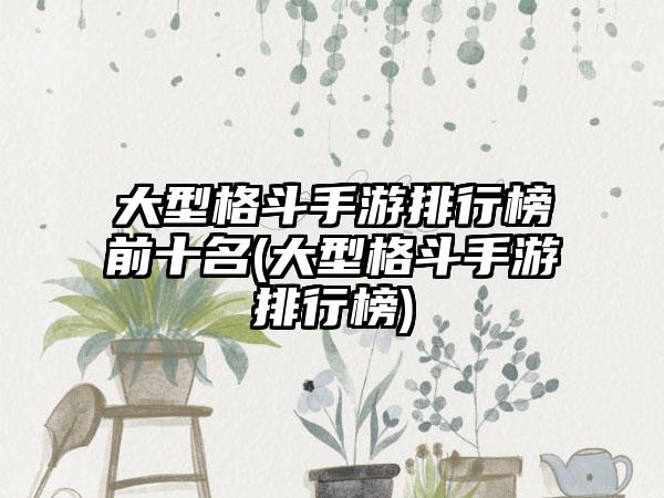 大型格斗手游排行榜前十名(大型格斗手游排行榜)