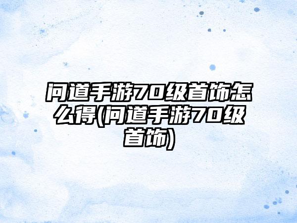 问道手游70级首饰怎么得(问道手游70级首饰)