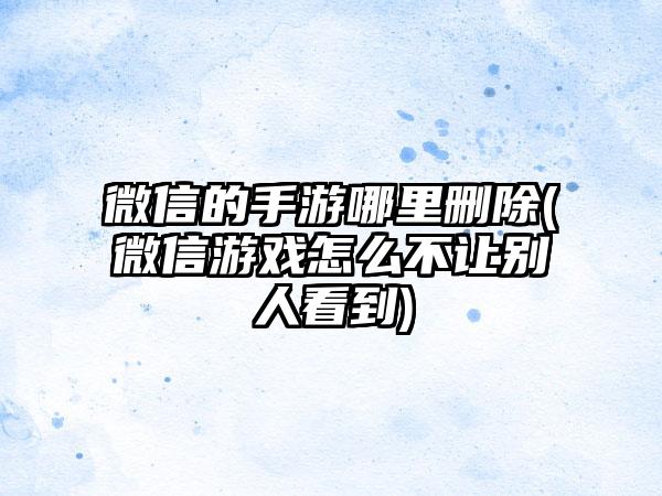 微信的手游哪里删除(微信游戏怎么不让别人看到)