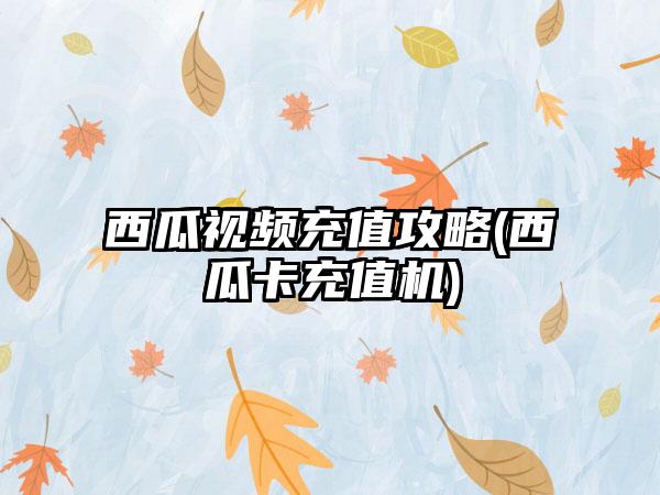 西瓜视频充值攻略(西瓜卡充值机)