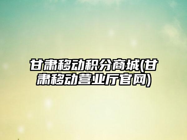 甘肃移动积分商城(甘肃移动营业厅官网)