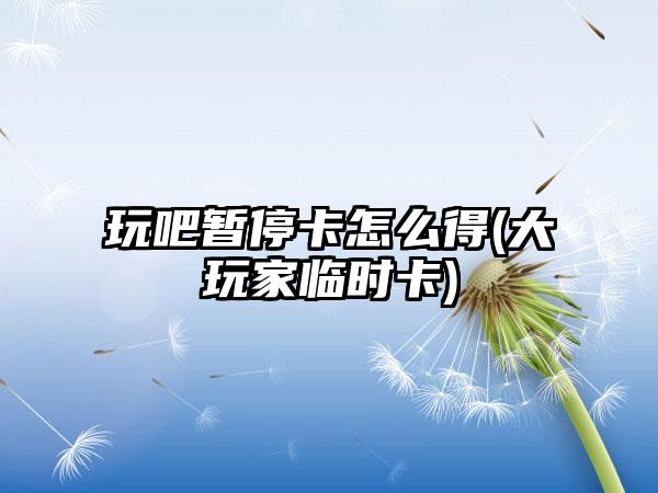 玩吧暂停卡怎么得(大玩家临时卡)