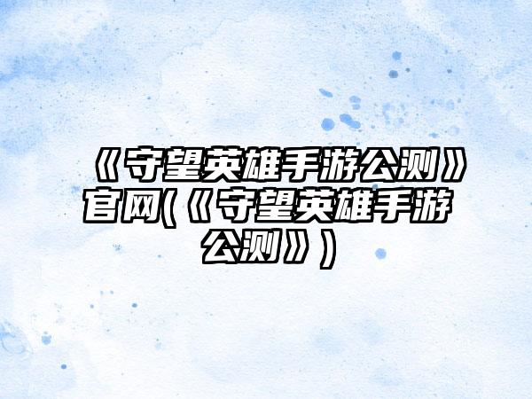 《守望英雄手游公测》官网(《守望英雄手游公测》)