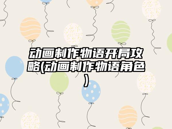 动画制作物语开局攻略(动画制作物语角色)