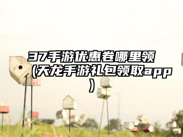 37手游优惠卷哪里领(天龙手游礼包领取app)