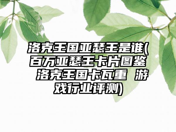 洛克王国亚瑟王是谁(百万亚瑟王卡片图鉴 洛克王国卡瓦重 游戏行业评测)