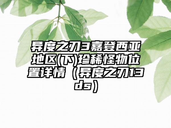 异度之刃3嘉登西亚地区(下)珍稀怪物位置详情（异度之刃13ds）