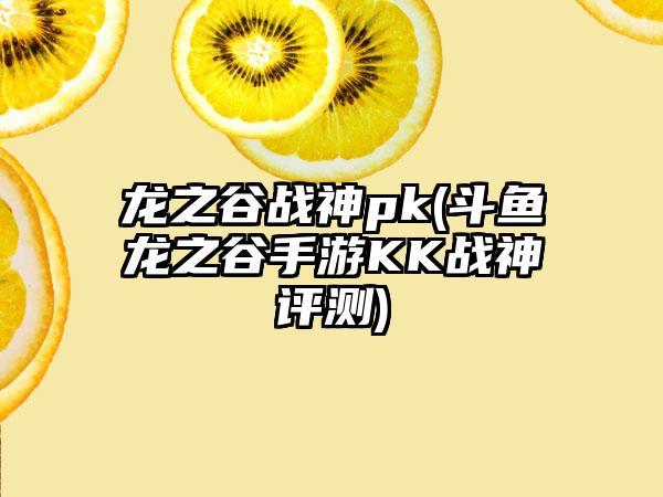 龙之谷战神pk(斗鱼龙之谷手游KK战神评测)