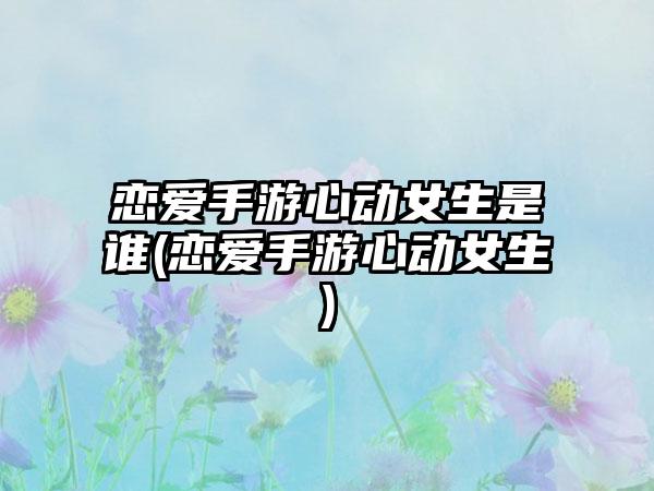 恋爱手游心动女生是谁(恋爱手游心动女生)