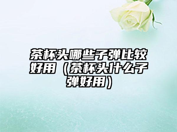 茶杯头哪些子弹比较好用（茶杯头什么子弹好用）