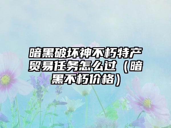暗黑破坏神不朽特产贸易任务怎么过（暗黑不朽价格）