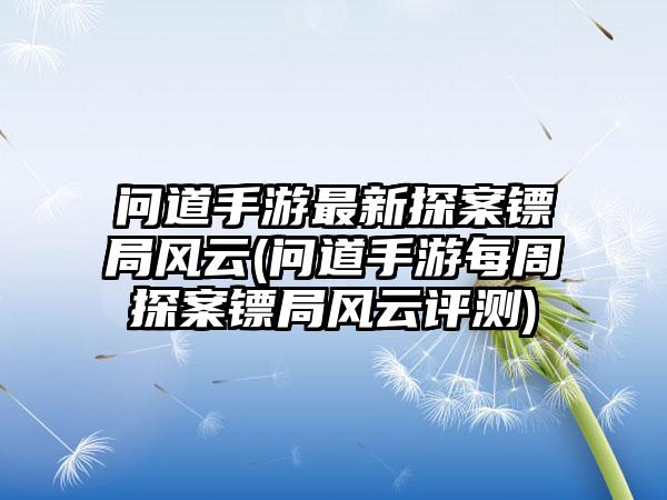 问道手游最新探案镖局风云(问道手游每周探案镖局风云评测)
