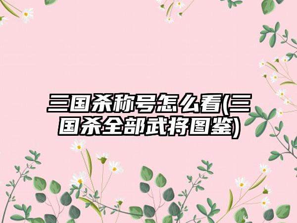 三国杀称号怎么看(三国杀全部武将图鉴)