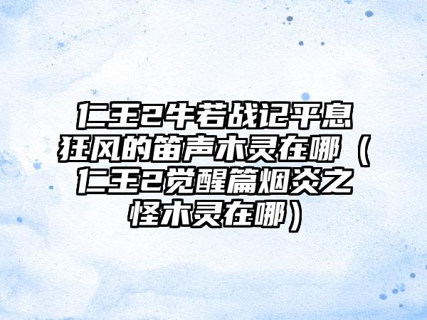 仁王2牛若战记平息狂风的笛声木灵在哪（仁王2觉醒篇烟炎之怪木灵在哪）