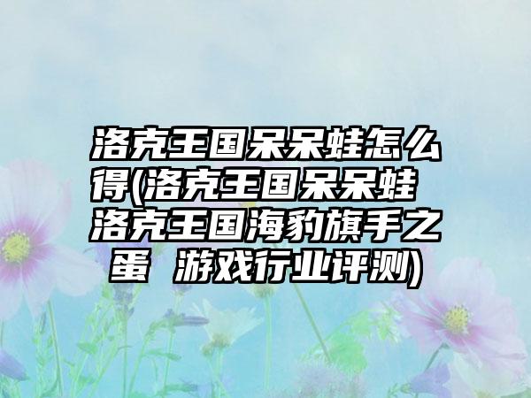 洛克王国呆呆蛙怎么得(洛克王国呆呆蛙 洛克王国海豹旗手之蛋 游戏行业评测)