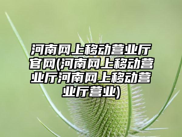 河南网上移动营业厅官网(河南网上移动营业厅河南网上移动营业厅营业)