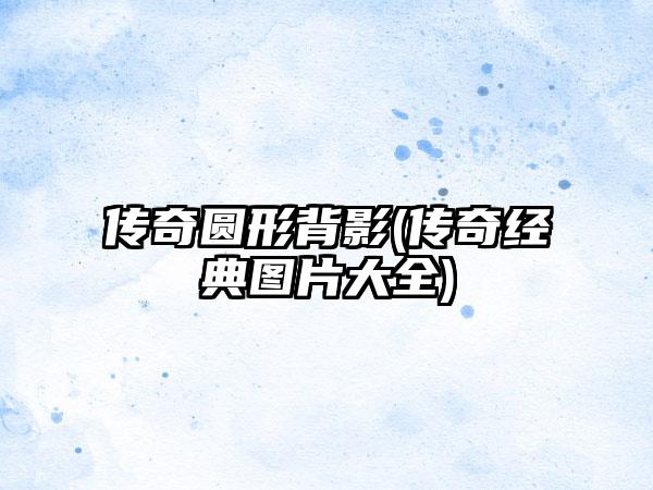 传奇圆形背影(传奇经典图片大全)