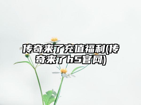 传奇来了充值福利(传奇来了h5官网)