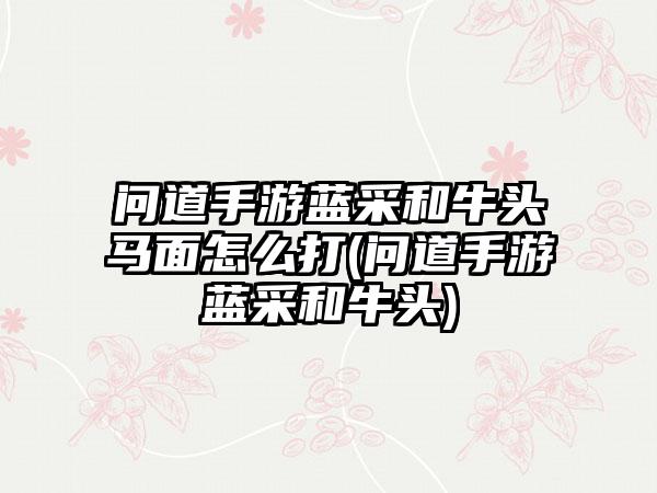 问道手游蓝采和牛头马面怎么打(问道手游蓝采和牛头)