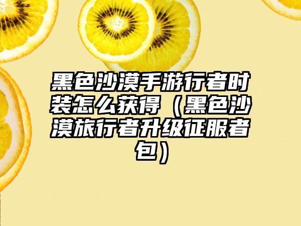 黑色沙漠手游行者时装怎么获得（黑色沙漠旅行者升级征服者包）