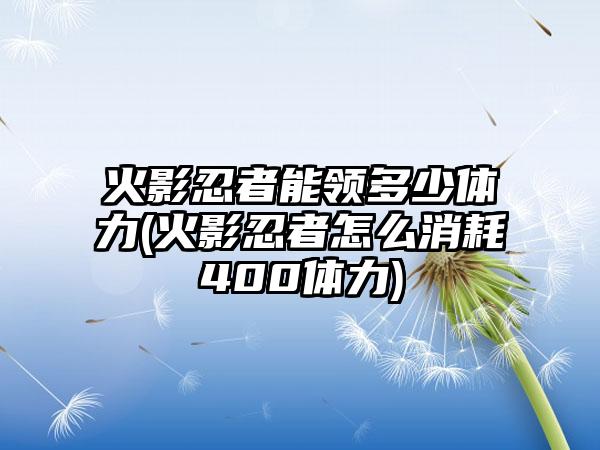 火影忍者能领多少体力(火影忍者怎么消耗400体力)