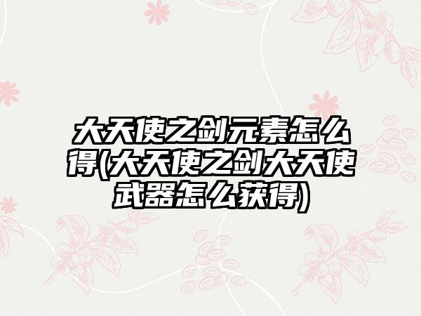 大天使之剑元素怎么得(大天使之剑大天使武器怎么获得)