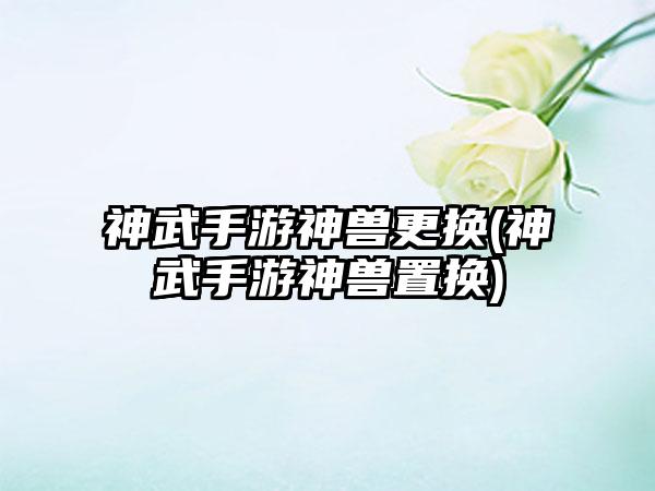 神武手游神兽更换(神武手游神兽置换)