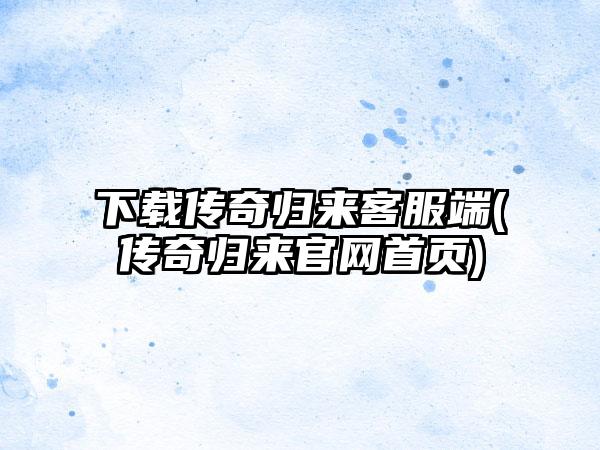 下载传奇归来客服端(传奇归来官网首页)