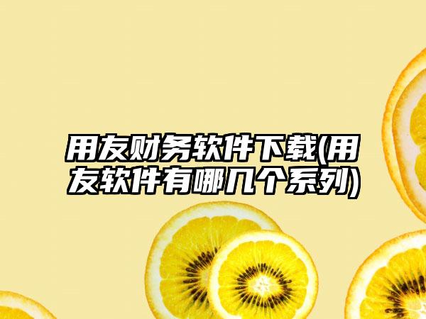 用友财务软件下载(用友软件有哪几个系列)
