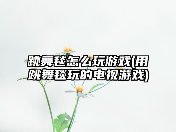 跳舞毯怎么玩游戏(用跳舞毯玩的电视游戏)