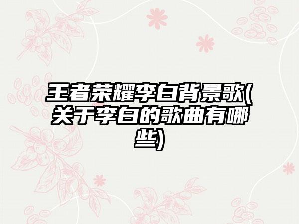 王者荣耀李白背景歌(关于李白的歌曲有哪些)