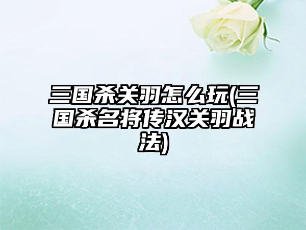 三国杀关羽怎么玩(三国杀名将传汉关羽战法)