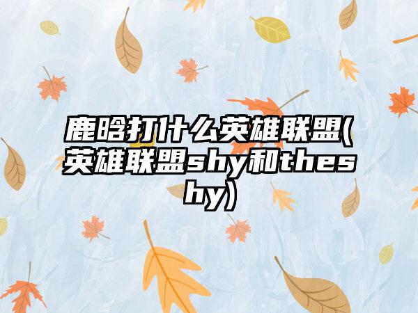 鹿晗打什么英雄联盟(英雄联盟shy和theshy)