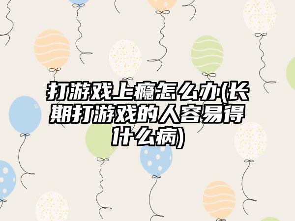 打游戏上瘾怎么办(长期打游戏的人容易得什么病)