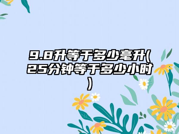 9.8升等于多少毫升(25分钟等于多少小时)