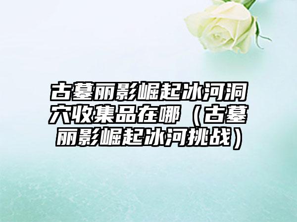 古墓丽影崛起冰河洞穴收集品在哪（古墓丽影崛起冰河挑战）