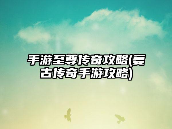 手游至尊传奇攻略(复古传奇手游攻略)