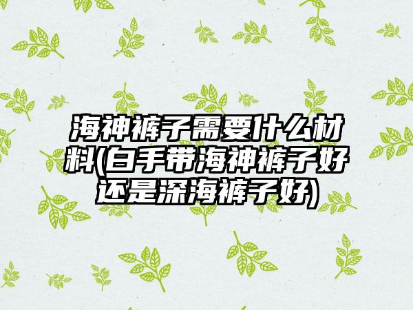 海神裤子需要什么材料(白手带海神裤子好还是深海裤子好)