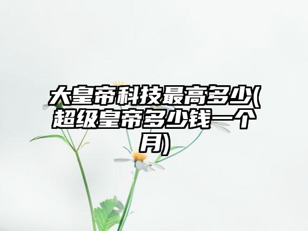 大皇帝科技最高多少(超级皇帝多少钱一个月)