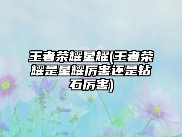 王者荣耀星耀(王者荣耀是星耀厉害还是钻石厉害)