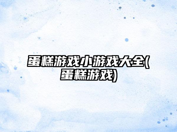 蛋糕游戏小游戏大全(蛋糕游戏)