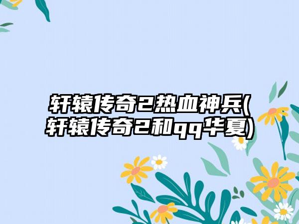 轩辕传奇2热血神兵(轩辕传奇2和qq华夏)