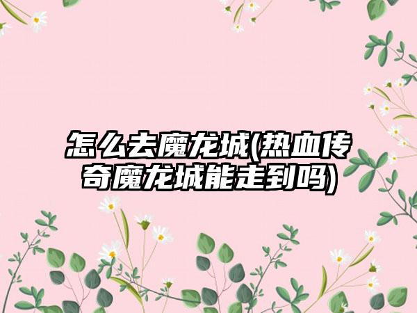 怎么去魔龙城(热血传奇魔龙城能走到吗)