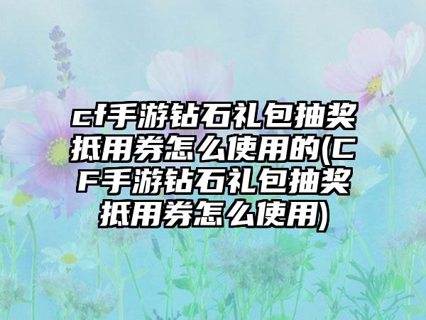 cf手游钻石礼包抽奖抵用券怎么使用的(CF手游钻石礼包抽奖抵用券怎么使用)