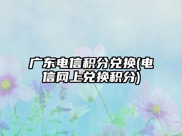 广东电信积分兑换(电信网上兑换积分)