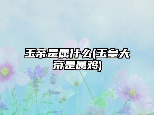 玉帝是属什么(玉皇大帝是属鸡)