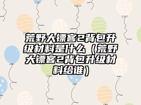 荒野大镖客2背包升级材料是什么（荒野大镖客2背包升级材料给谁）