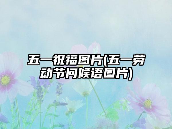 五一祝福图片(五一劳动节问候语图片)